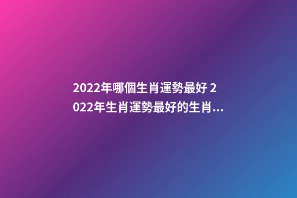 2022年哪個生肖運勢最好 2022年生肖運勢最好的生肖是什么 虎年運勢2022年運勢12生肖，牛年運勢2022 年運勢12生肖運勢-第1張-觀點-玄機派